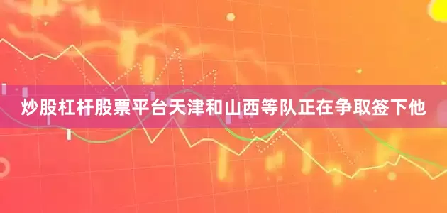 炒股杠杆股票平台天津和山西等队正在争取签下他