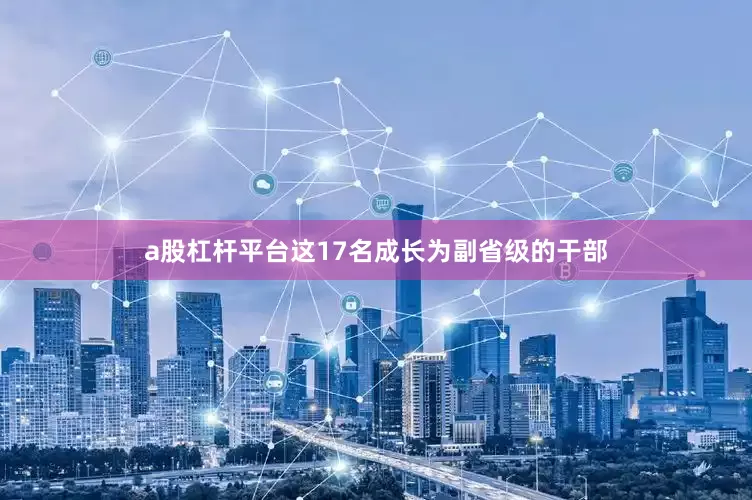 a股杠杆平台这17名成长为副省级的干部