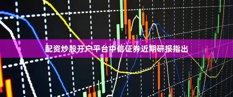 配资炒股开户平台中信证券近期研报指出