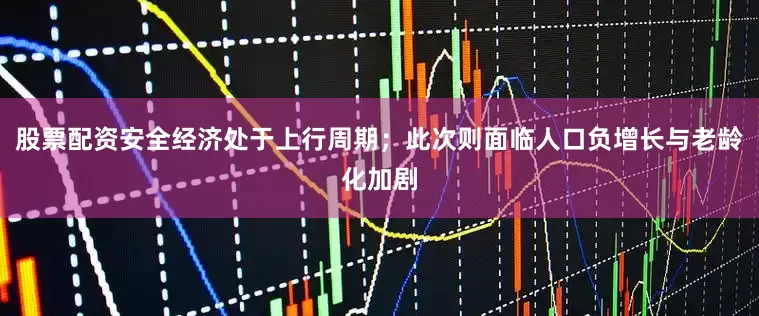 股票配资安全经济处于上行周期；此次则面临人口负增长与老龄化加剧
